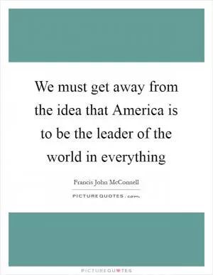 We must get away from the idea that America is to be the leader of the world in everything Picture Quote #1