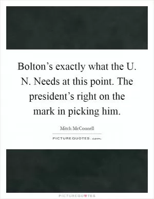 Bolton’s exactly what the U. N. Needs at this point. The president’s right on the mark in picking him Picture Quote #1