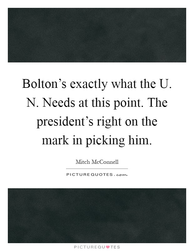 Bolton's exactly what the U. N. Needs at this point. The president's right on the mark in picking him Picture Quote #1