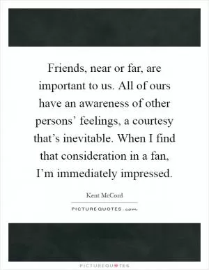 Friends, near or far, are important to us. All of ours have an awareness of other persons’ feelings, a courtesy that’s inevitable. When I find that consideration in a fan, I’m immediately impressed Picture Quote #1