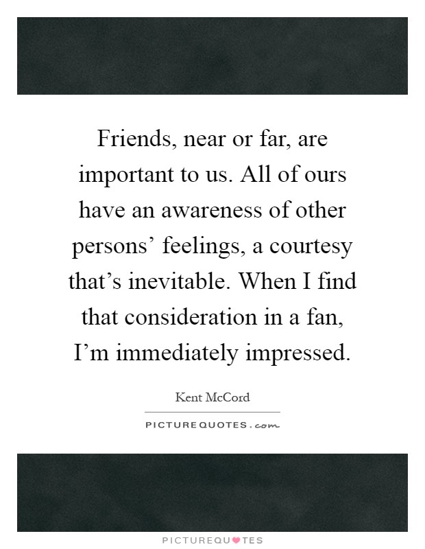 Friends, near or far, are important to us. All of ours have an awareness of other persons' feelings, a courtesy that's inevitable. When I find that consideration in a fan, I'm immediately impressed Picture Quote #1