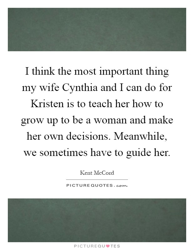 I think the most important thing my wife Cynthia and I can do for Kristen is to teach her how to grow up to be a woman and make her own decisions. Meanwhile, we sometimes have to guide her Picture Quote #1