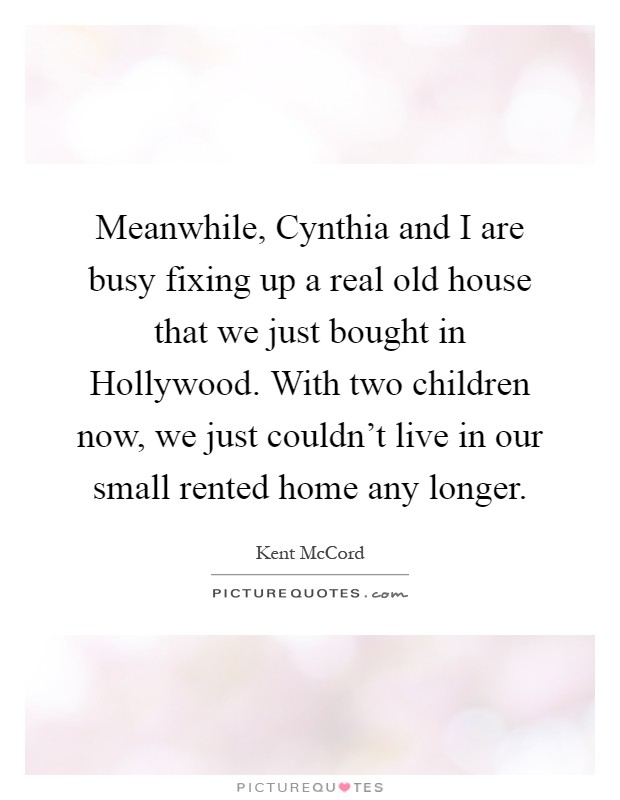 Meanwhile, Cynthia and I are busy fixing up a real old house that we just bought in Hollywood. With two children now, we just couldn't live in our small rented home any longer Picture Quote #1