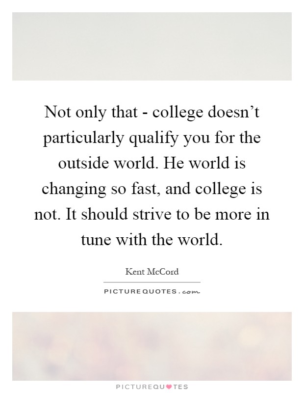 Not only that - college doesn't particularly qualify you for the outside world. He world is changing so fast, and college is not. It should strive to be more in tune with the world Picture Quote #1