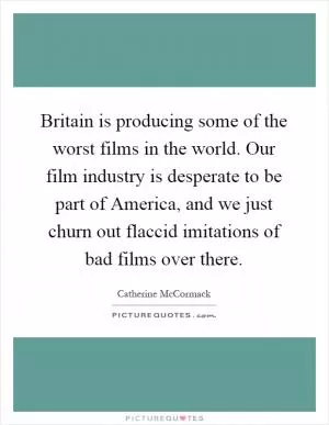 Britain is producing some of the worst films in the world. Our film industry is desperate to be part of America, and we just churn out flaccid imitations of bad films over there Picture Quote #1
