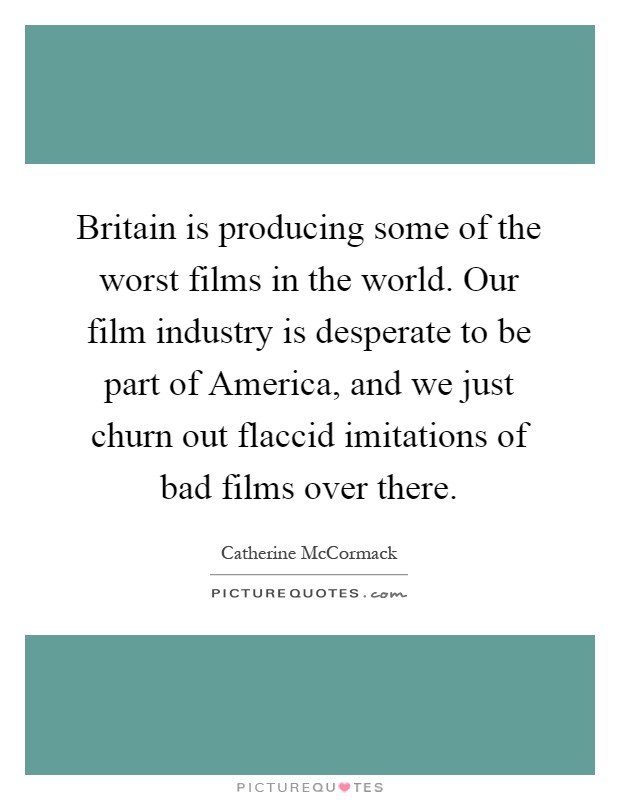 Britain is producing some of the worst films in the world. Our film industry is desperate to be part of America, and we just churn out flaccid imitations of bad films over there Picture Quote #1