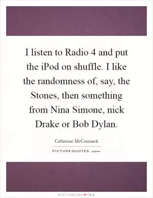 I listen to Radio 4 and put the iPod on shuffle. I like the randomness of, say, the Stones, then something from Nina Simone, nick Drake or Bob Dylan Picture Quote #1