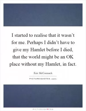 I started to realise that it wasn’t for me. Perhaps I didn’t have to give my Hamlet before I died, that the world might be an OK place without my Hamlet, in fact Picture Quote #1