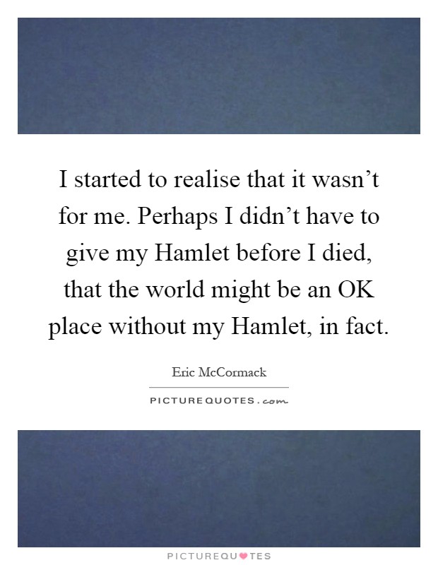 I started to realise that it wasn't for me. Perhaps I didn't have to give my Hamlet before I died, that the world might be an OK place without my Hamlet, in fact Picture Quote #1
