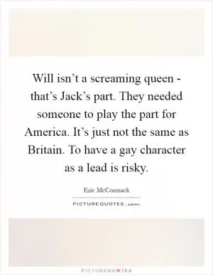 Will isn’t a screaming queen - that’s Jack’s part. They needed someone to play the part for America. It’s just not the same as Britain. To have a gay character as a lead is risky Picture Quote #1