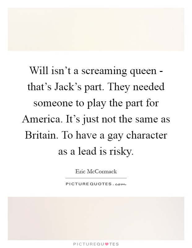Will isn't a screaming queen - that's Jack's part. They needed someone to play the part for America. It's just not the same as Britain. To have a gay character as a lead is risky Picture Quote #1