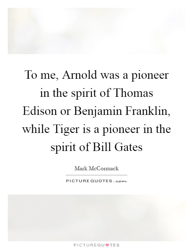 To me, Arnold was a pioneer in the spirit of Thomas Edison or Benjamin Franklin, while Tiger is a pioneer in the spirit of Bill Gates Picture Quote #1