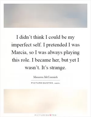 I didn’t think I could be my imperfect self. I pretended I was Marcia, so I was always playing this role. I became her, but yet I wasn’t. It’s strange Picture Quote #1