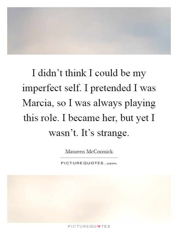 I didn't think I could be my imperfect self. I pretended I was Marcia, so I was always playing this role. I became her, but yet I wasn't. It's strange Picture Quote #1
