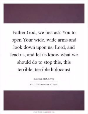 Father God, we just ask You to open Your wide, wide arms and look down upon us, Lord, and lead us, and let us know what we should do to stop this, this terrible, terrible holocaust Picture Quote #1