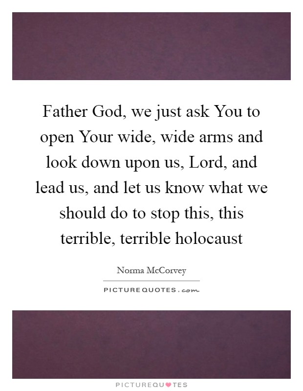 Father God, we just ask You to open Your wide, wide arms and look down upon us, Lord, and lead us, and let us know what we should do to stop this, this terrible, terrible holocaust Picture Quote #1