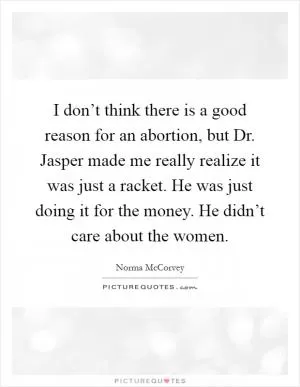 I don’t think there is a good reason for an abortion, but Dr. Jasper made me really realize it was just a racket. He was just doing it for the money. He didn’t care about the women Picture Quote #1
