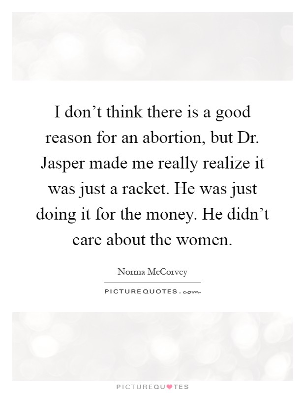 I don't think there is a good reason for an abortion, but Dr. Jasper made me really realize it was just a racket. He was just doing it for the money. He didn't care about the women Picture Quote #1