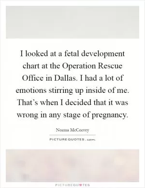 I looked at a fetal development chart at the Operation Rescue Office in Dallas. I had a lot of emotions stirring up inside of me. That’s when I decided that it was wrong in any stage of pregnancy Picture Quote #1