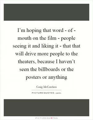 I’m hoping that word - of - mouth on the film - people seeing it and liking it - that that will drive more people to the theaters, because I haven’t seen the billboards or the posters or anything Picture Quote #1