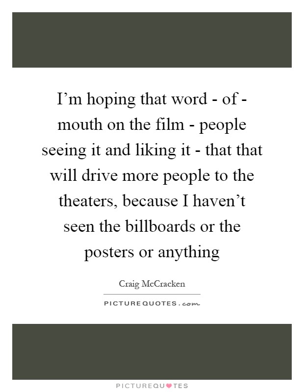 I'm hoping that word - of - mouth on the film - people seeing it and liking it - that that will drive more people to the theaters, because I haven't seen the billboards or the posters or anything Picture Quote #1