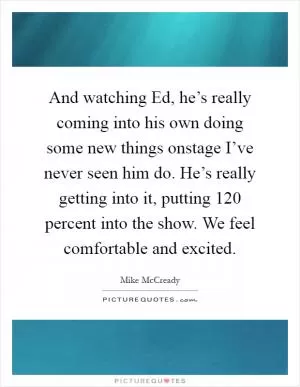 And watching Ed, he’s really coming into his own doing some new things onstage I’ve never seen him do. He’s really getting into it, putting 120 percent into the show. We feel comfortable and excited Picture Quote #1