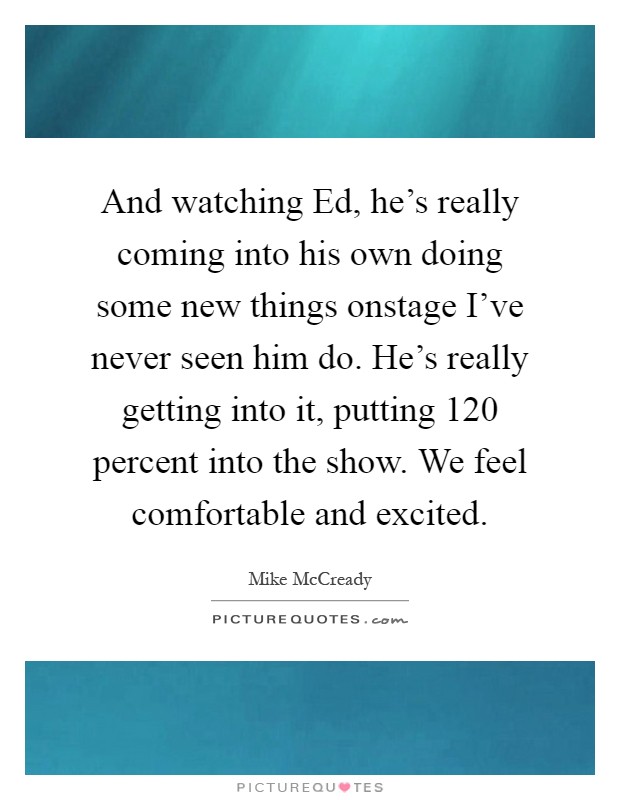 And watching Ed, he's really coming into his own doing some new things onstage I've never seen him do. He's really getting into it, putting 120 percent into the show. We feel comfortable and excited Picture Quote #1