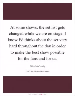 At some shows, the set list gets changed while we are on stage. I know Ed thinks about the set very hard throughout the day in order to make the best show possible for the fans and for us Picture Quote #1