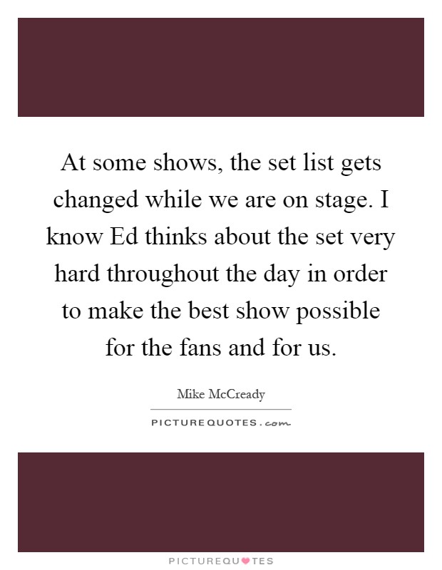 At some shows, the set list gets changed while we are on stage. I know Ed thinks about the set very hard throughout the day in order to make the best show possible for the fans and for us Picture Quote #1