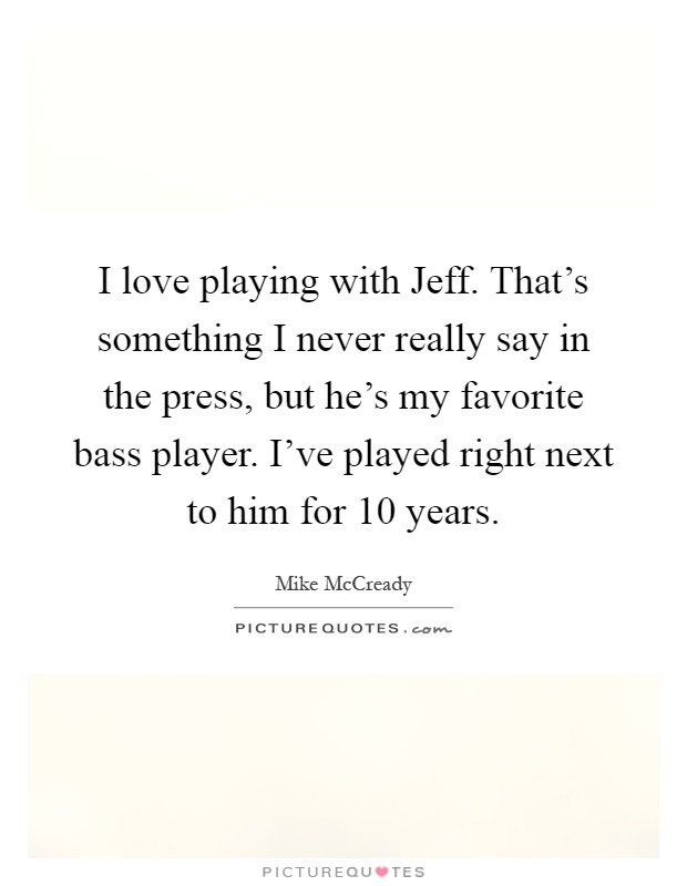 I love playing with Jeff. That's something I never really say in the press, but he's my favorite bass player. I've played right next to him for 10 years Picture Quote #1