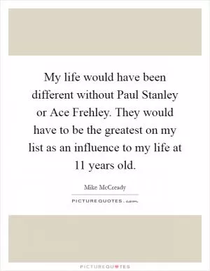 My life would have been different without Paul Stanley or Ace Frehley. They would have to be the greatest on my list as an influence to my life at 11 years old Picture Quote #1