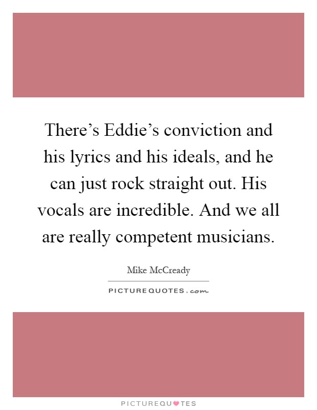 There's Eddie's conviction and his lyrics and his ideals, and he can just rock straight out. His vocals are incredible. And we all are really competent musicians Picture Quote #1