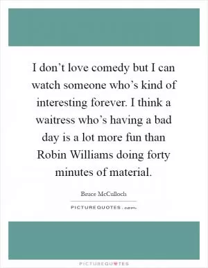 I don’t love comedy but I can watch someone who’s kind of interesting forever. I think a waitress who’s having a bad day is a lot more fun than Robin Williams doing forty minutes of material Picture Quote #1