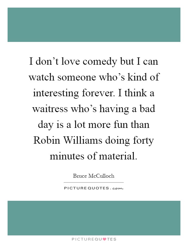 I don't love comedy but I can watch someone who's kind of interesting forever. I think a waitress who's having a bad day is a lot more fun than Robin Williams doing forty minutes of material Picture Quote #1