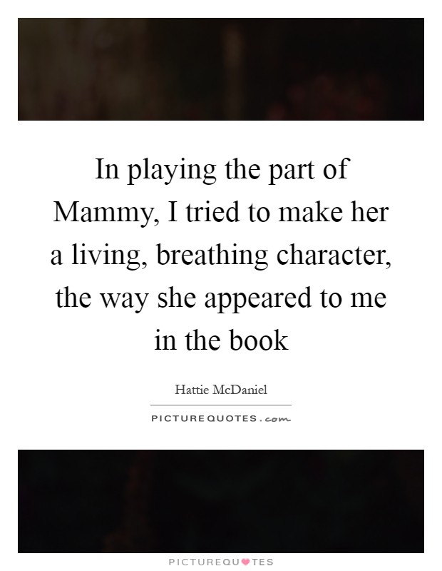 In playing the part of Mammy, I tried to make her a living, breathing character, the way she appeared to me in the book Picture Quote #1