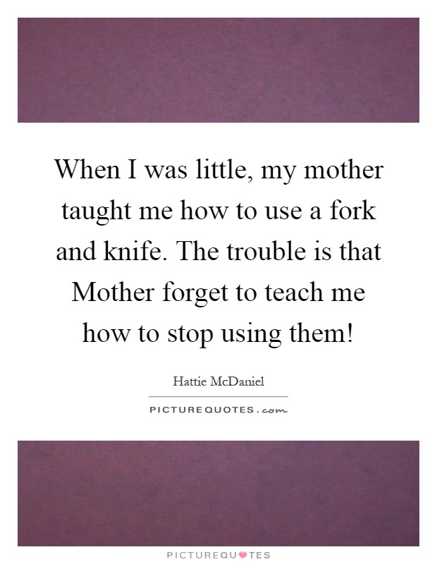 When I was little, my mother taught me how to use a fork and knife. The trouble is that Mother forget to teach me how to stop using them! Picture Quote #1