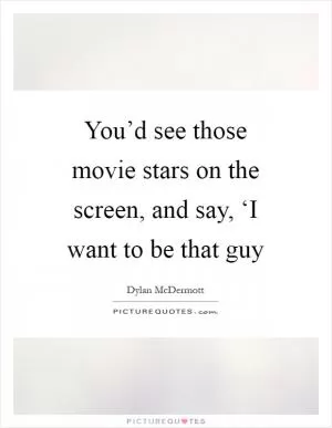 You’d see those movie stars on the screen, and say, ‘I want to be that guy Picture Quote #1