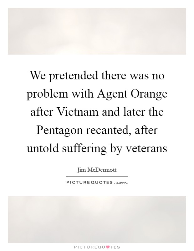 We pretended there was no problem with Agent Orange after Vietnam and later the Pentagon recanted, after untold suffering by veterans Picture Quote #1