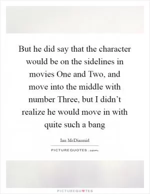 But he did say that the character would be on the sidelines in movies One and Two, and move into the middle with number Three, but I didn’t realize he would move in with quite such a bang Picture Quote #1
