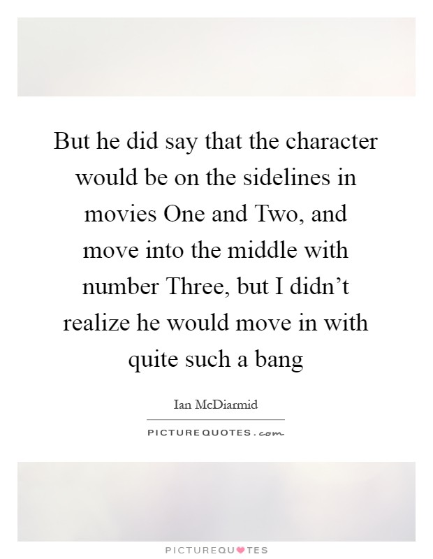 But he did say that the character would be on the sidelines in movies One and Two, and move into the middle with number Three, but I didn't realize he would move in with quite such a bang Picture Quote #1