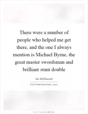 There were a number of people who helped me get there, and the one I always mention is Michael Byrne, the great master swordsman and brilliant stunt double Picture Quote #1