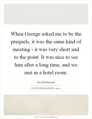 When George asked me to be the prequels, it was the same kind of meeting - it was very short and to the point. It was nice to see him after a long time, and we met in a hotel room Picture Quote #1