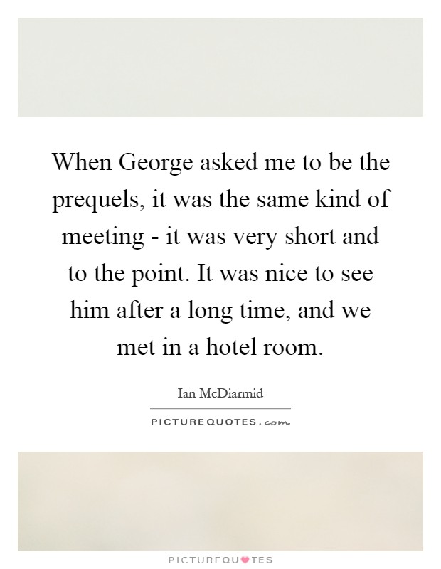 When George asked me to be the prequels, it was the same kind of meeting - it was very short and to the point. It was nice to see him after a long time, and we met in a hotel room Picture Quote #1