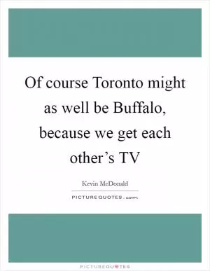 Of course Toronto might as well be Buffalo, because we get each other’s TV Picture Quote #1