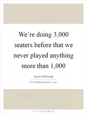 We’re doing 3,000 seaters before that we never played anything more than 1,000 Picture Quote #1