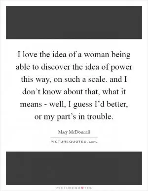 I love the idea of a woman being able to discover the idea of power this way, on such a scale. and I don’t know about that, what it means - well, I guess I’d better, or my part’s in trouble Picture Quote #1