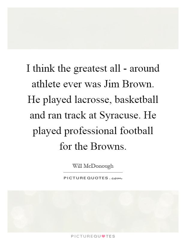 I think the greatest all - around athlete ever was Jim Brown. He played lacrosse, basketball and ran track at Syracuse. He played professional football for the Browns Picture Quote #1