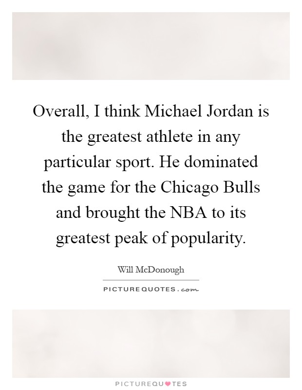 Overall, I think Michael Jordan is the greatest athlete in any particular sport. He dominated the game for the Chicago Bulls and brought the NBA to its greatest peak of popularity Picture Quote #1