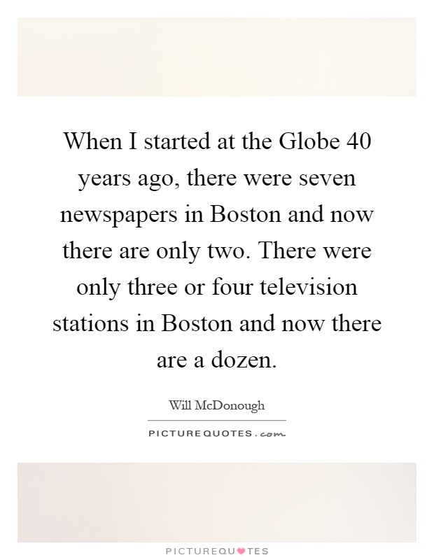 When I started at the Globe 40 years ago, there were seven newspapers in Boston and now there are only two. There were only three or four television stations in Boston and now there are a dozen Picture Quote #1