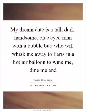 My dream date is a tall, dark, handsome, blue eyed man with a bubble butt who will whisk me away to Paris in a hot air balloon to wine me, dine me and Picture Quote #1